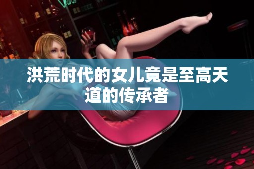 洪荒時代的女兒竟是至高天道的傳承者