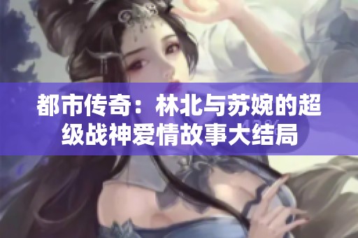 都市傳奇：林北與蘇婉的超級(jí)戰(zhàn)神愛(ài)情故事大結(jié)局