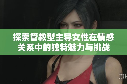 探索管教型主導(dǎo)女性在情感關(guān)系中的獨(dú)特魅力與挑戰(zhàn)