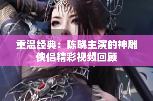 重溫經(jīng)典：陳曉主演的神雕俠侶精彩視頻回顧