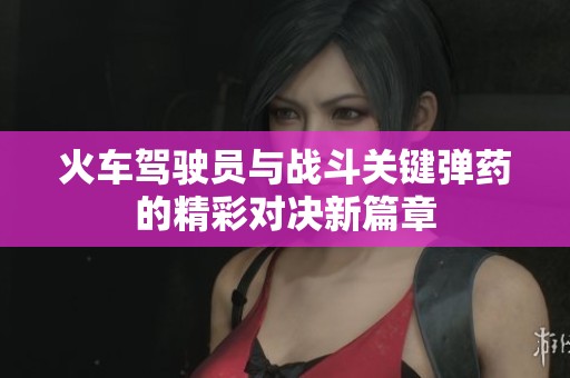 火車駕駛員與戰(zhàn)斗關鍵彈藥的精彩對決新篇章