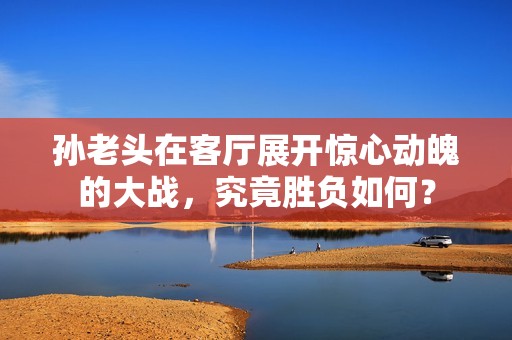 孫老頭在客廳展開驚心動魄的大戰(zhàn)，究竟勝負如何？