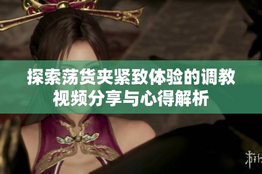 探索蕩貨夾緊致體驗的調(diào)教視頻分享與心得解析