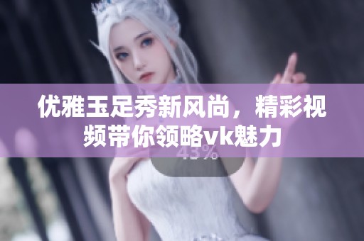 優(yōu)雅玉足秀新風尚，精彩視頻帶你領略vk魅力