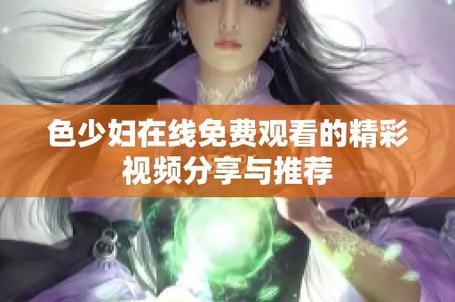 色少婦在線免費(fèi)觀看的精彩視頻分享與推薦