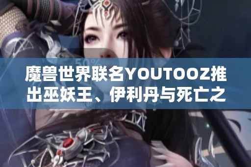魔獸世界聯(lián)名YOUTOOZ推出巫妖王、伊利丹與死亡之翼限量周邊