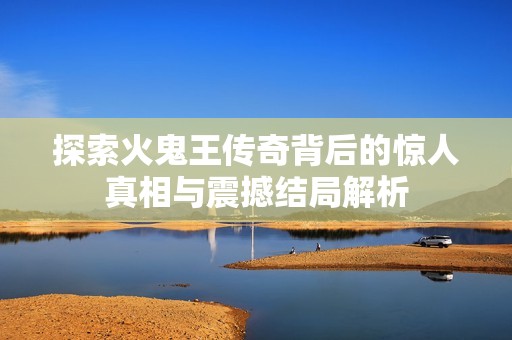探索火鬼王傳奇背后的驚人真相與震撼結(jié)局解析