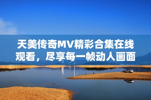 天美傳奇MV精彩合集在線觀看，盡享每一幀動人畫面