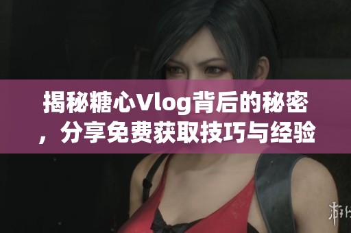 揭秘糖心Vlog背后的秘密，分享免費獲取技巧與經(jīng)驗