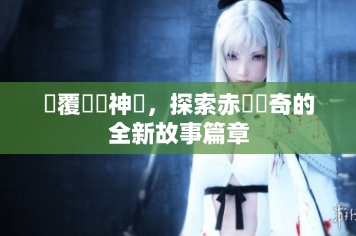 顛覆傳統(tǒng)神話，探索赤龍傳奇的全新故事篇章