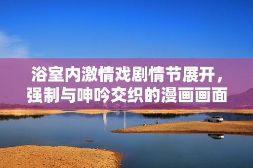 浴室內(nèi)激情戲劇情節(jié)展開，強制與呻吟交織的漫畫畫面