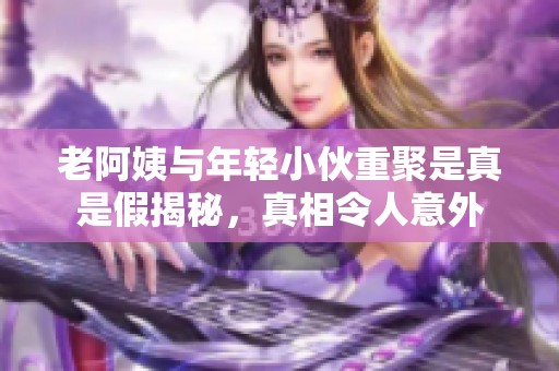 老阿姨與年輕小伙重聚是真是假揭秘，真相令人意外