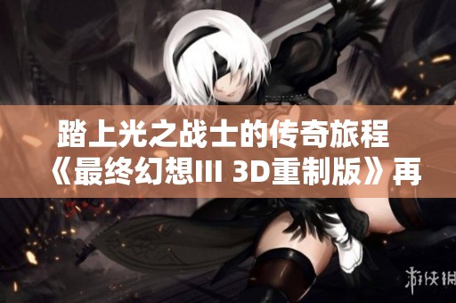 踏上光之戰(zhàn)士的傳奇旅程 《最終幻想III 3D重制版》再續(xù)輝煌