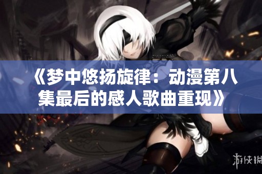 《夢(mèng)中悠揚(yáng)旋律：動(dòng)漫第八集最后的感人歌曲重現(xiàn)》