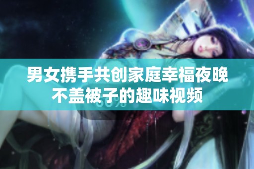 男女攜手共創(chuàng)家庭幸福夜晚不蓋被子的趣味視頻