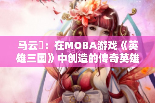 馬云騄：在MOBA游戲《英雄三國》中創(chuàng)造的傳奇英雄之路