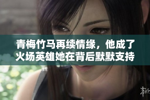 青梅竹馬再續(xù)情緣，他成了火場(chǎng)英雄她在背后默默支持