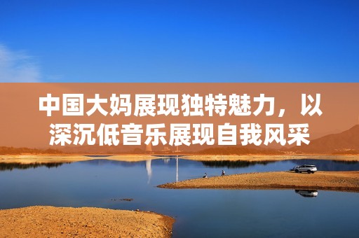 中國(guó)大媽展現(xiàn)獨(dú)特魅力，以深沉低音樂(lè)展現(xiàn)自我風(fēng)采