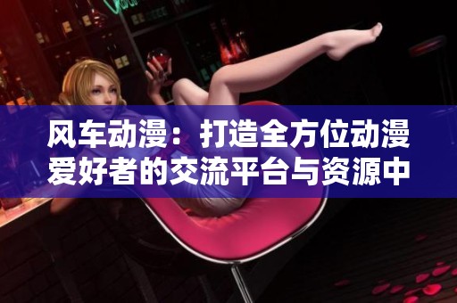 風(fēng)車動漫：打造全方位動漫愛好者的交流平臺與資源中心