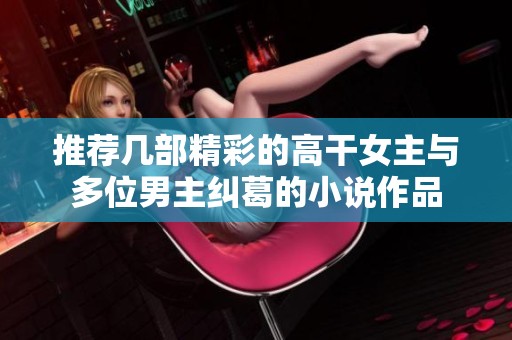 推薦幾部精彩的高干女主與多位男主糾葛的小說作品