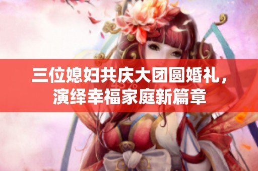 三位媳婦共慶大團(tuán)圓婚禮，演繹幸福家庭新篇章