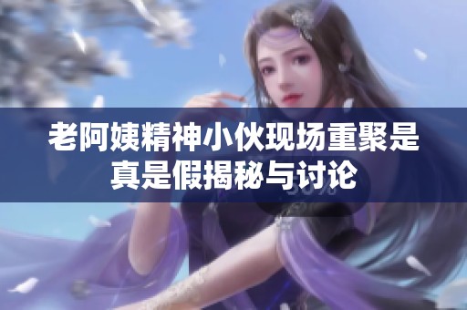 老阿姨精神小伙現(xiàn)場重聚是真是假揭秘與討論