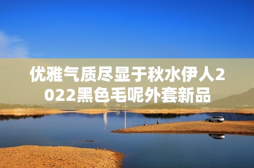 優(yōu)雅氣質(zhì)盡顯于秋水伊人2022黑色毛呢外套新品