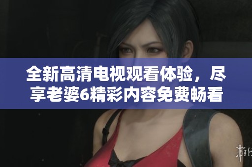 全新高清電視觀看體驗(yàn)，盡享老婆6精彩內(nèi)容免費(fèi)暢看