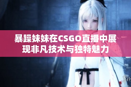 暴躁妹妹在CSGO直播中展現非凡技術與獨特魅力