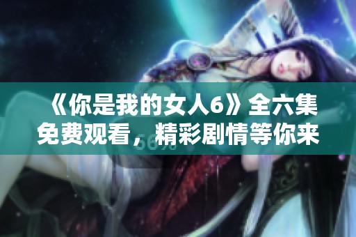 《你是我的女人6》全六集免費(fèi)觀看，精彩劇情等你來享受