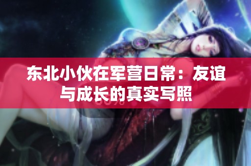 東北小伙在軍營日常：友誼與成長的真實寫照