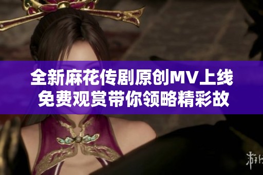 全新麻花傳劇原創(chuàng)MV上線 免費(fèi)觀賞帶你領(lǐng)略精彩故事