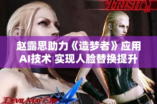 趙露思助力《造夢者》應(yīng)用AI技術(shù) 實現(xiàn)人臉替換提升視覺效果