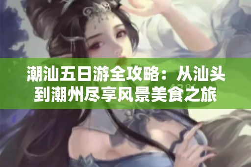 潮汕五日游全攻略：從汕頭到潮州盡享風(fēng)景美食之旅