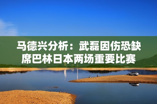 馬德興分析：武磊因傷恐缺席巴林日本兩場重要比賽