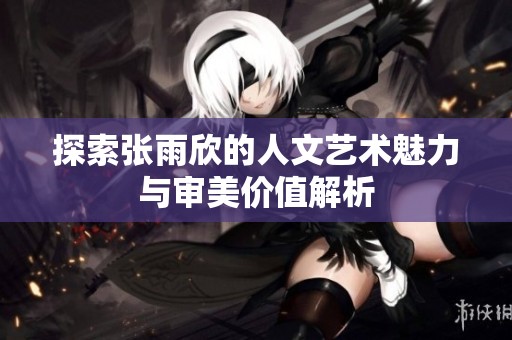 探索張雨欣的人文藝術(shù)魅力與審美價(jià)值解析