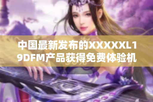 中國最新發(fā)布的XXXXXL19DFM產(chǎn)品獲得免費體驗機會
