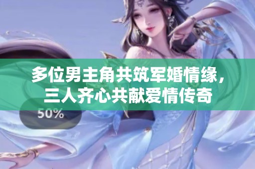 多位男主角共筑軍婚情緣，三人齊心共獻(xiàn)愛情傳奇