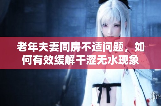 老年夫妻同房不適問題，如何有效緩解干澀無水現(xiàn)象