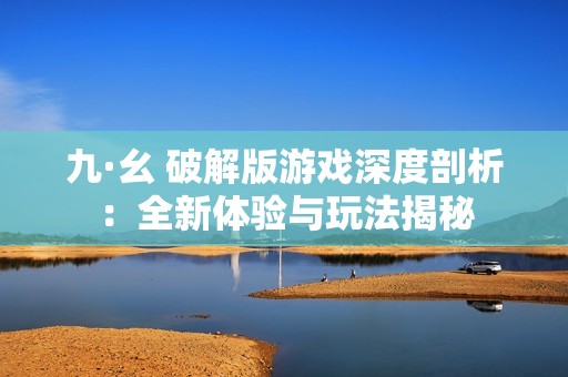 九·幺 破解版游戲深度剖析：全新體驗(yàn)與玩法揭秘