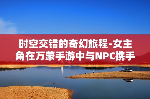 時空交錯的奇幻旅程-女主角在萬蒙手游中與NPC攜手冒險