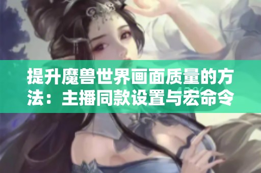 提升魔獸世界畫面質(zhì)量的方法：主播同款設置與宏命令詳解