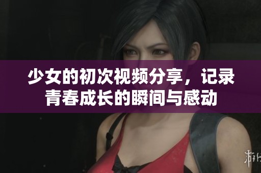 少女的初次視頻分享，記錄青春成長的瞬間與感動