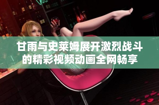 甘雨與史萊姆展開激烈戰(zhàn)斗的精彩視頻動畫全網(wǎng)暢享