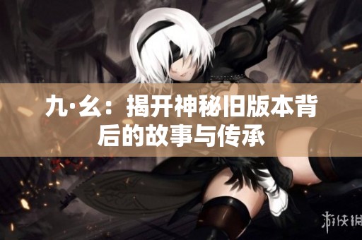 九·幺：揭開神秘舊版本背后的故事與傳承