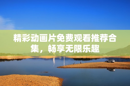 精彩動畫片免費觀看推薦合集，暢享無限樂趣
