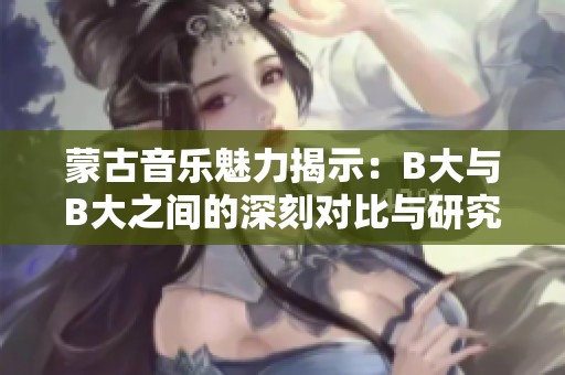 蒙古音樂(lè)魅力揭示：B大與B大之間的深刻對(duì)比與研究