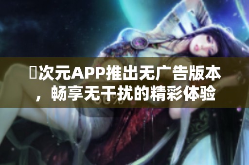 囧次元APP推出無廣告版本，暢享無干擾的精彩體驗