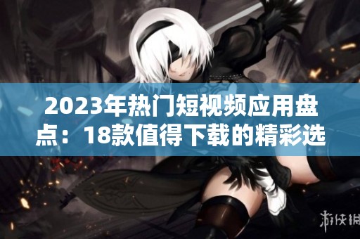 2023年熱門短視頻應(yīng)用盤點：18款值得下載的精彩選擇