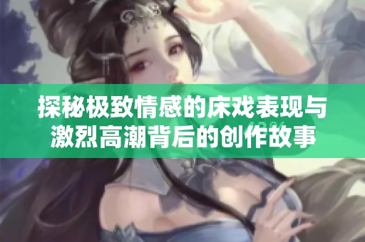 探秘極致情感的床戲表現(xiàn)與激烈高潮背后的創(chuàng)作故事